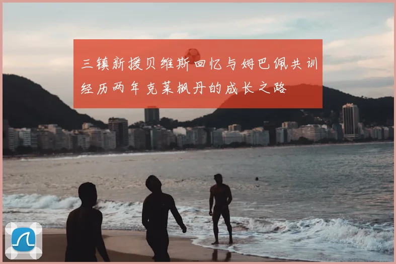 三镇新援贝维斯回忆与姆巴佩共训经历两年克莱枫丹的成长之路