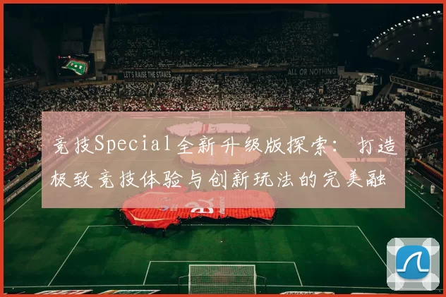 竞技Special全新升级版探索：打造极致竞技体验与创新玩法的完美融合