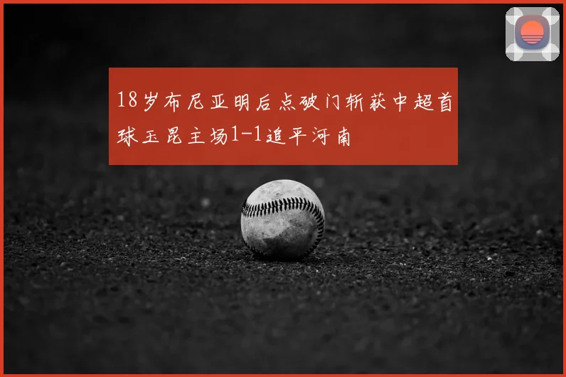 18岁布尼亚明后点破门斩获中超首球玉昆主场1-1追平河南
