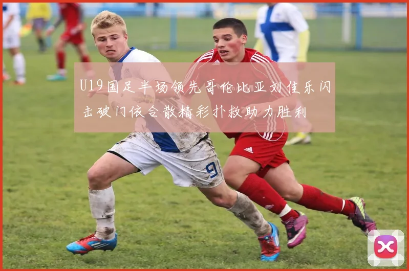 U19国足半场领先哥伦比亚刘佳乐闪击破门依合散精彩扑救助力胜利