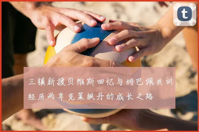 三镇新援贝维斯回忆与姆巴佩共训经历两年克莱枫丹的成长之路