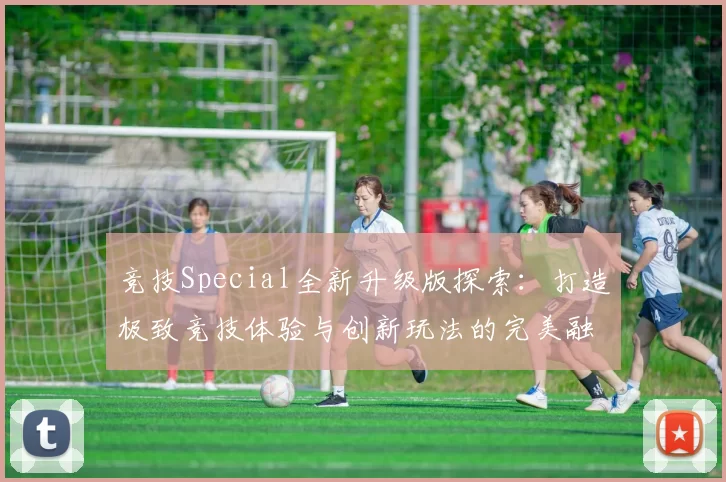 竞技Special全新升级版探索：打造极致竞技体验与创新玩法的完美融合