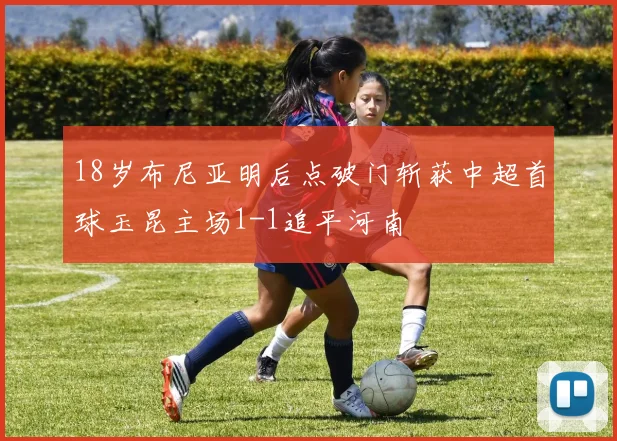 18岁布尼亚明后点破门斩获中超首球玉昆主场1-1追平河南