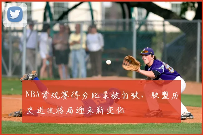 NBA常规赛得分纪录被打破，联盟历史进攻格局迎来新变化