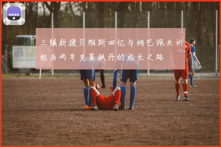 三镇新援贝维斯回忆与姆巴佩共训经历两年克莱枫丹的成长之路