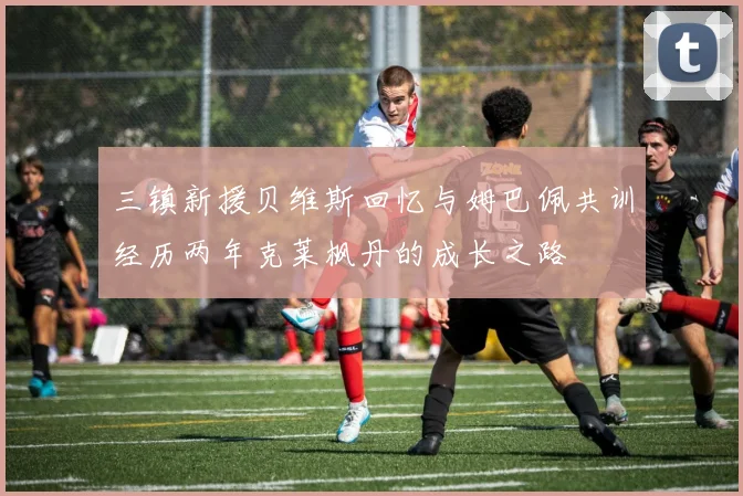 三镇新援贝维斯回忆与姆巴佩共训经历两年克莱枫丹的成长之路