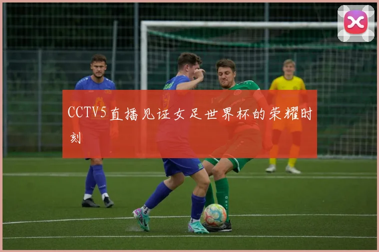 CCTV5直播见证女足世界杯的荣耀时刻