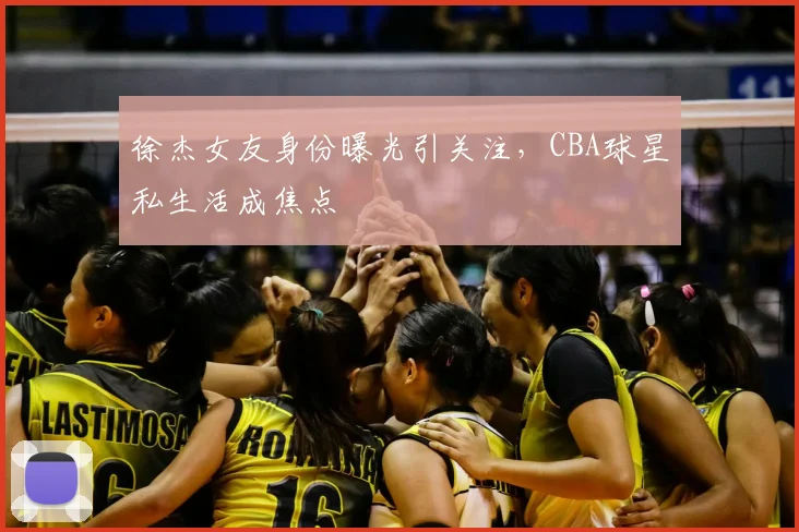 徐杰女友身份曝光引关注，CBA球星私生活成焦点