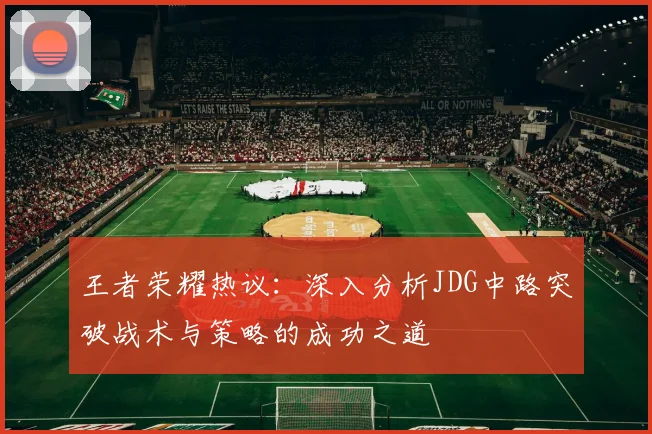 王者荣耀热议：深入分析JDG中路突破战术与策略的成功之道