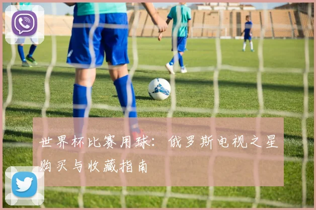 世界杯比赛用球：俄罗斯电视之星购买与收藏指南