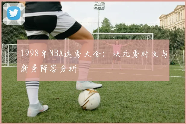 1998年NBA选秀大会：状元秀对决与新秀阵容分析
