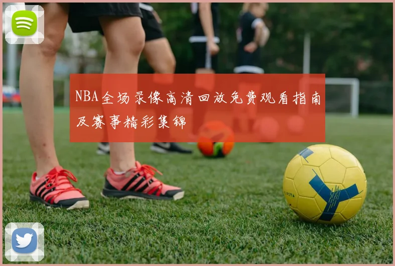 NBA全场录像高清回放免费观看指南及赛事精彩集锦
