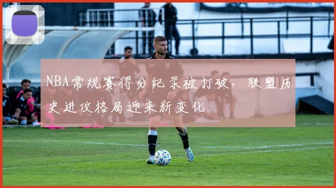 NBA常规赛得分纪录被打破，联盟历史进攻格局迎来新变化