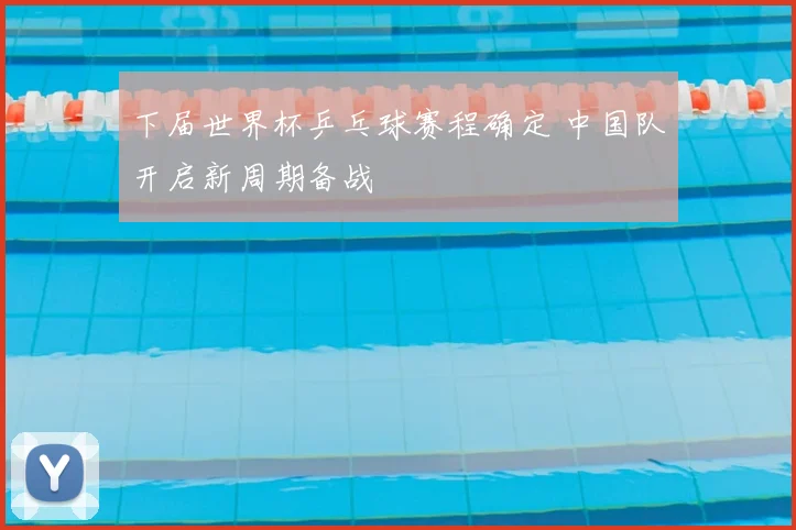 下届世界杯乒乓球赛程确定 中国队开启新周期备战