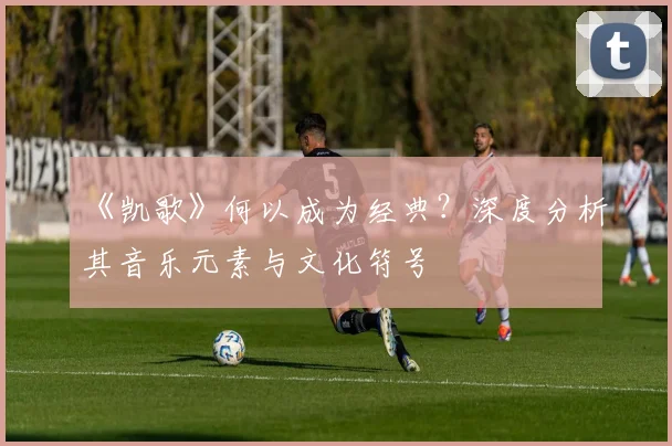 《凯歌》何以成为经典？深度分析其音乐元素与文化符号