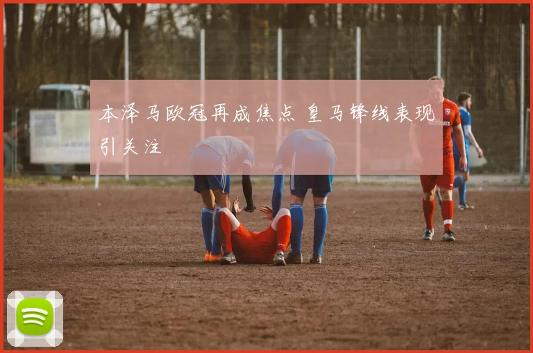 本泽马欧冠再成焦点 皇马锋线表现引关注