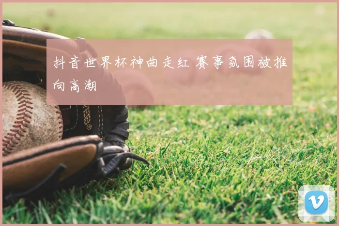 抖音世界杯神曲走红 赛事氛围被推向高潮