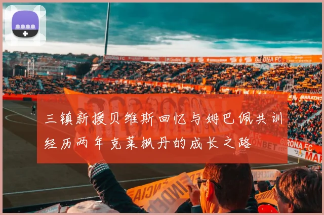 三镇新援贝维斯回忆与姆巴佩共训经历两年克莱枫丹的成长之路