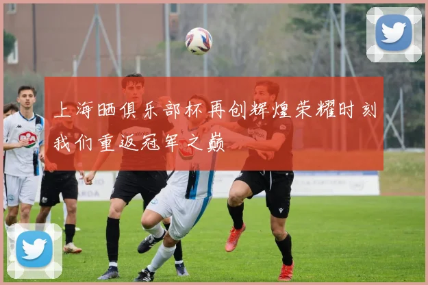 上海晒俱乐部杯再创辉煌荣耀时刻我们重返冠军之巅