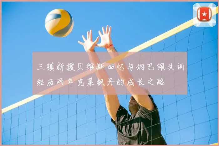 三镇新援贝维斯回忆与姆巴佩共训经历两年克莱枫丹的成长之路