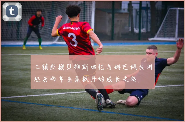 三镇新援贝维斯回忆与姆巴佩共训经历两年克莱枫丹的成长之路