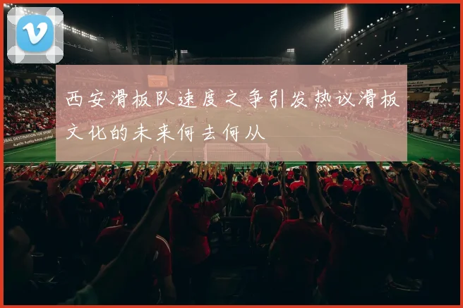 西安滑板队速度之争引发热议滑板文化的未来何去何从