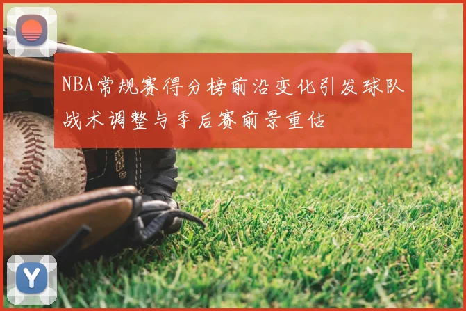 NBA常规赛得分榜前沿变化引发球队战术调整与季后赛前景重估