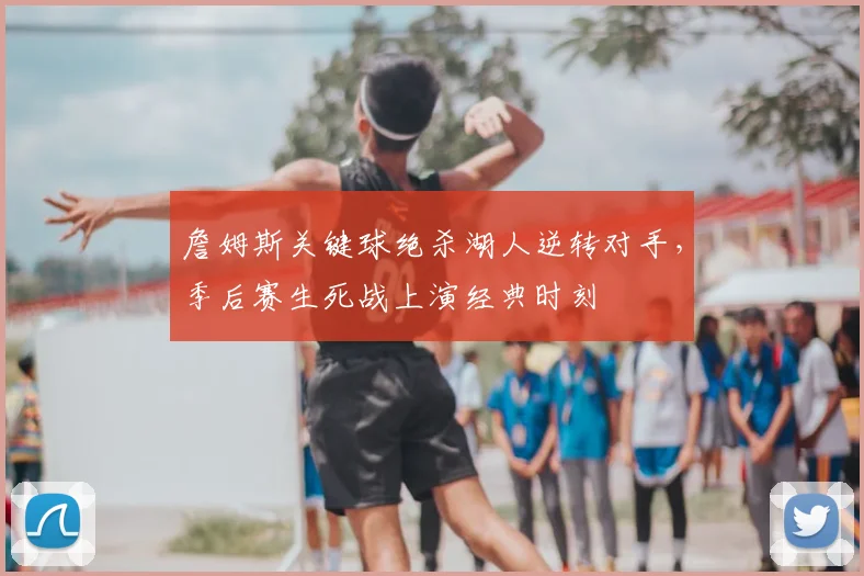 詹姆斯关键球绝杀湖人逆转对手，季后赛生死战上演经典时刻