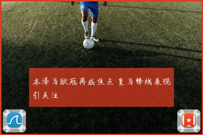 本泽马欧冠再成焦点 皇马锋线表现引关注