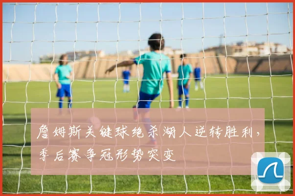 詹姆斯关键球绝杀湖人逆转胜利，季后赛争冠形势突变
