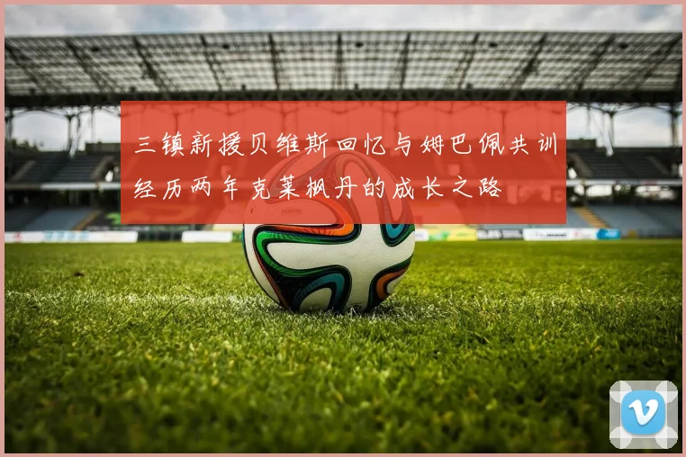 三镇新援贝维斯回忆与姆巴佩共训经历两年克莱枫丹的成长之路