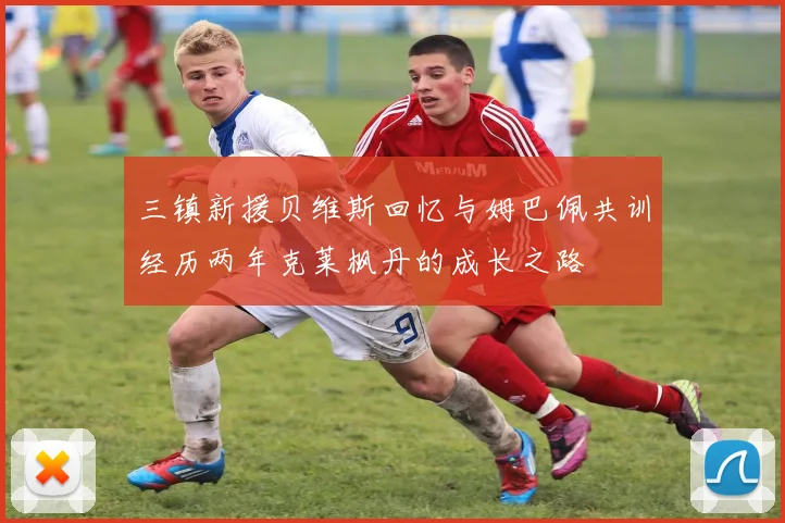 三镇新援贝维斯回忆与姆巴佩共训经历两年克莱枫丹的成长之路