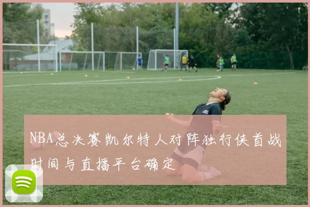 NBA总决赛凯尔特人对阵独行侠首战时间与直播平台确定