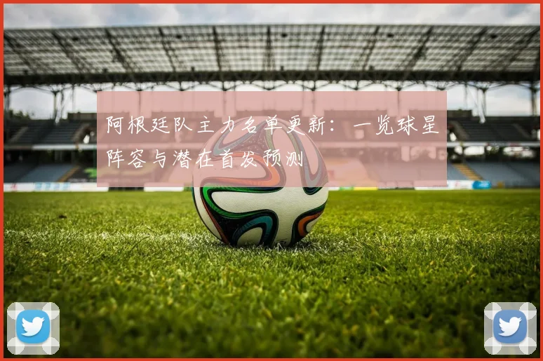 阿根廷队主力名单更新：一览球星阵容与潜在首发预测