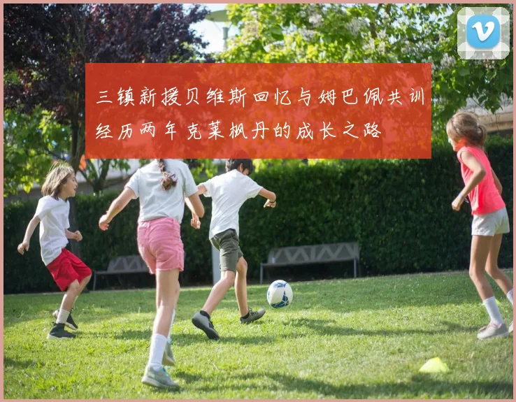 三镇新援贝维斯回忆与姆巴佩共训经历两年克莱枫丹的成长之路