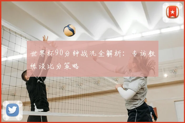 世界杯90分钟战况全解析：专访教练谈比分策略